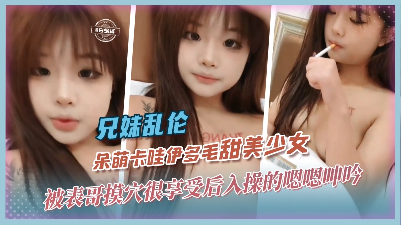 兄妹乱伦-呆萌卡哇伊多毛甜美少女，被表哥摸穴很享受后入操得嗯嗯呻吟